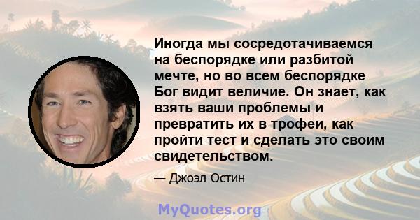 Иногда мы сосредотачиваемся на беспорядке или разбитой мечте, но во всем беспорядке Бог видит величие. Он знает, как взять ваши проблемы и превратить их в трофеи, как пройти тест и сделать это своим свидетельством.