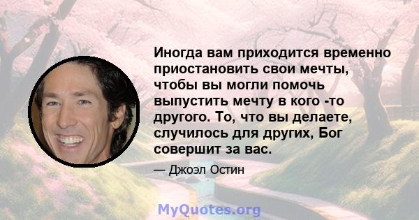 Иногда вам приходится временно приостановить свои мечты, чтобы вы могли помочь выпустить мечту в кого -то другого. То, что вы делаете, случилось для других, Бог совершит за вас.