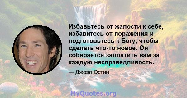 Избавьтесь от жалости к себе, избавитесь от поражения и подготовьтесь к Богу, чтобы сделать что-то новое. Он собирается заплатить вам за каждую несправедливость.