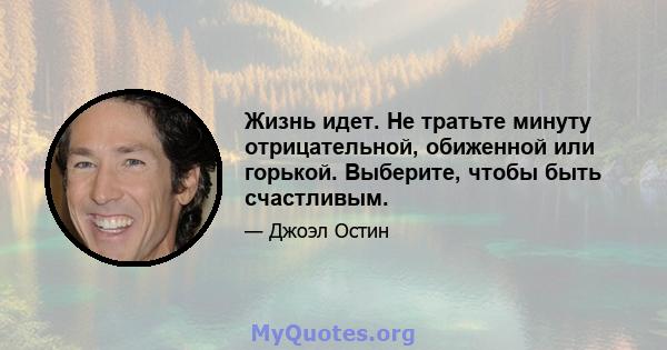 Жизнь идет. Не тратьте минуту отрицательной, обиженной или горькой. Выберите, чтобы быть счастливым.