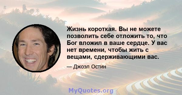 Жизнь короткая. Вы не можете позволить себе отложить то, что Бог вложил в ваше сердце. У вас нет времени, чтобы жить с вещами, сдерживающими вас.