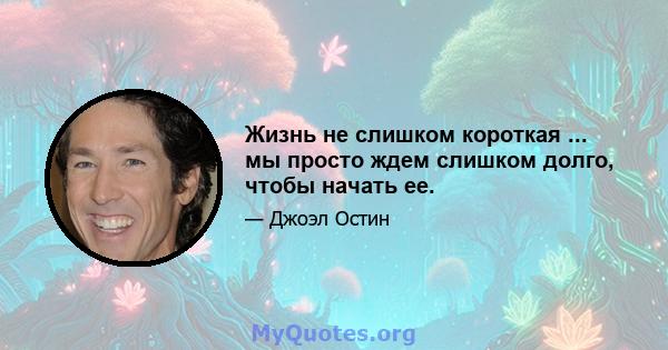 Жизнь не слишком короткая ... мы просто ждем слишком долго, чтобы начать ее.