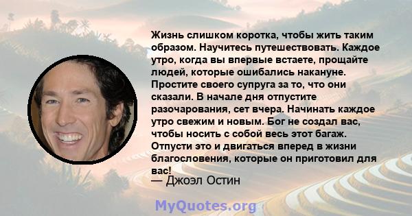 Жизнь слишком коротка, чтобы жить таким образом. Научитесь путешествовать. Каждое утро, когда вы впервые встаете, прощайте людей, которые ошибались накануне. Простите своего супруга за то, что они сказали. В начале дня