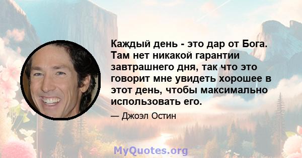 Каждый день - это дар от Бога. Там нет никакой гарантии завтрашнего дня, так что это говорит мне увидеть хорошее в этот день, чтобы максимально использовать его.