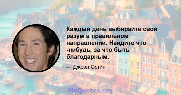 Каждый день выбирайте свой разум в правильном направлении. Найдите что -нибудь, за что быть благодарным.