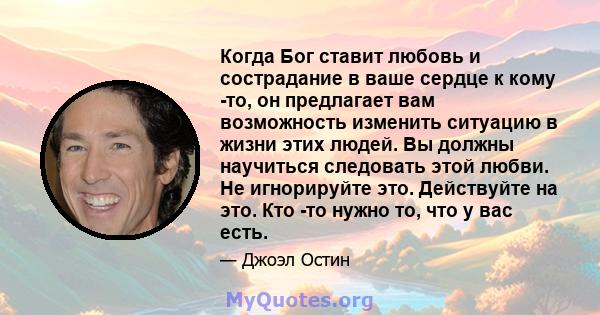 Когда Бог ставит любовь и сострадание в ваше сердце к кому -то, он предлагает вам возможность изменить ситуацию в жизни этих людей. Вы должны научиться следовать этой любви. Не игнорируйте это. Действуйте на это. Кто