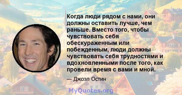 Когда люди рядом с нами, они должны оставить лучше, чем раньше. Вместо того, чтобы чувствовать себя обескураженным или побежденным, люди должны чувствовать себя трудностями и вдохновленными после того, как провели время 