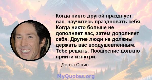 Когда никто другой празднует вас, научитесь праздновать себя. Когда никто больше не дополняет вас, затем дополняет себя. Другие люди не должны держать вас воодушевленным. Тебе решать. Поощрение должно прийти изнутри.