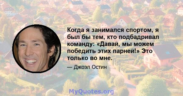 Когда я занимался спортом, я был бы тем, кто подбадривал команду: «Давай, мы можем победить этих парней!» Это только во мне.