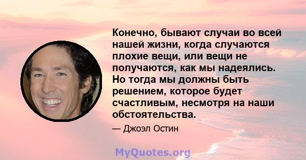 Конечно, бывают случаи во всей нашей жизни, когда случаются плохие вещи, или вещи не получаются, как мы надеялись. Но тогда мы должны быть решением, которое будет счастливым, несмотря на наши обстоятельства.