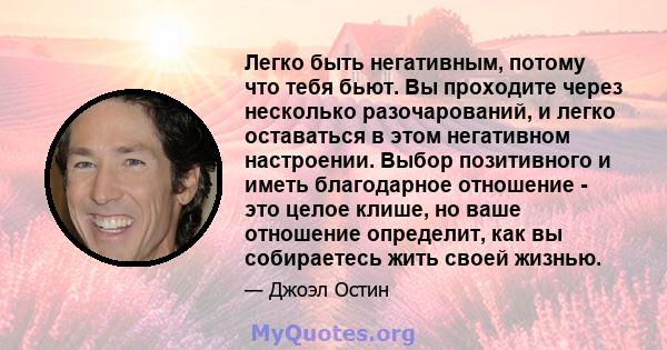 Легко быть негативным, потому что тебя бьют. Вы проходите через несколько разочарований, и легко оставаться в этом негативном настроении. Выбор позитивного и иметь благодарное отношение - это целое клише, но ваше