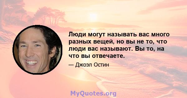 Люди могут называть вас много разных вещей, но вы не то, что люди вас называют. Вы то, на что вы отвечаете.