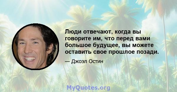 Люди отвечают, когда вы говорите им, что перед вами большое будущее, вы можете оставить свое прошлое позади.