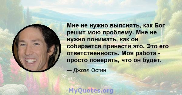 Мне не нужно выяснять, как Бог решит мою проблему. Мне не нужно понимать, как он собирается принести это. Это его ответственность. Моя работа - просто поверить, что он будет.