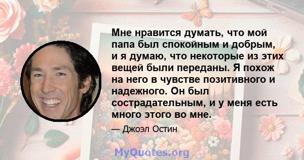 Мне нравится думать, что мой папа был спокойным и добрым, и я думаю, что некоторые из этих вещей были переданы. Я похож на него в чувстве позитивного и надежного. Он был сострадательным, и у меня есть много этого во мне.