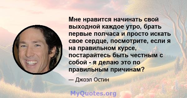 Мне нравится начинать свой выходной каждое утро, брать первые полчаса и просто искать свое сердце, посмотрите, если я на правильном курсе, постарайтесь быть честным с собой - я делаю это по правильным причинам?