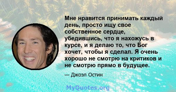 Мне нравится принимать каждый день, просто ищу свое собственное сердце, убедившись, что я нахожусь в курсе, и я делаю то, что Бог хочет, чтобы я сделал. Я очень хорошо не смотрю на критиков и не смотрю прямо в будущее.