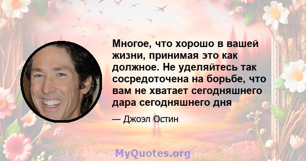 Многое, что хорошо в вашей жизни, принимая это как должное. Не уделяйтесь так сосредоточена на борьбе, что вам не хватает сегодняшнего дара сегодняшнего дня