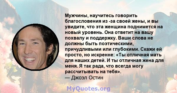 Мужчины, научитесь говорить благословения из -за своей жены, и вы увидите, что эта женщина поднимется на новый уровень. Она ответит на вашу похвалу и поддержку. Ваши слова не должны быть поэтическими, причудливыми или