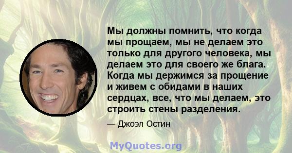 Мы должны помнить, что когда мы прощаем, мы не делаем это только для другого человека, мы делаем это для своего же блага. Когда мы держимся за прощение и живем с обидами в наших сердцах, все, что мы делаем, это строить