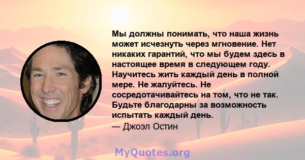 Мы должны понимать, что наша жизнь может исчезнуть через мгновение. Нет никаких гарантий, что мы будем здесь в настоящее время в следующем году. Научитесь жить каждый день в полной мере. Не жалуйтесь. Не