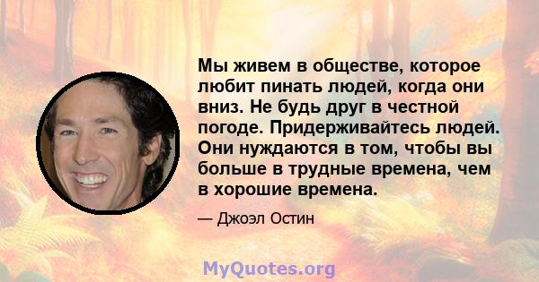 Мы живем в обществе, которое любит пинать людей, когда они вниз. Не будь друг в честной погоде. Придерживайтесь людей. Они нуждаются в том, чтобы вы больше в трудные времена, чем в хорошие времена.