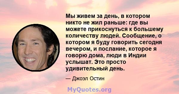 Мы живем за день, в котором никто не жил раньше: где вы можете прикоснуться к большему количеству людей. Сообщение, о котором я буду говорить сегодня вечером, и послание, которое я говорю дома, люди в Индии услышат. Это 