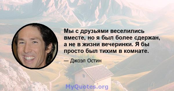 Мы с друзьями веселились вместе, но я был более сдержан, а не в жизни вечеринки. Я бы просто был тихим в комнате.