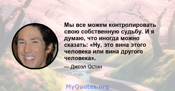 Мы все можем контролировать свою собственную судьбу. И я думаю, что иногда можно сказать: «Ну, это вина этого человека или вина другого человека».