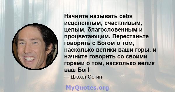 Начните называть себя исцеленным, счастливым, целым, благословенным и процветающим. Перестаньте говорить с Богом о том, насколько велики ваши горы, и начните говорить со своими горами о том, насколько велик ваш Бог!