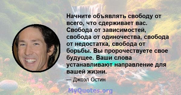 Начните объявлять свободу от всего, что сдерживает вас. Свобода от зависимостей, свобода от одиночества, свобода от недостатка, свобода от борьбы. Вы пророчествуете свое будущее. Ваши слова устанавливают направление для 