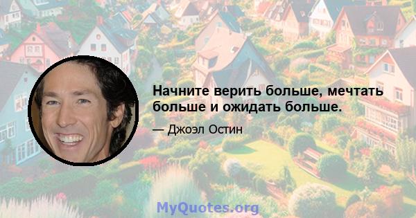 Начните верить больше, мечтать больше и ожидать больше.