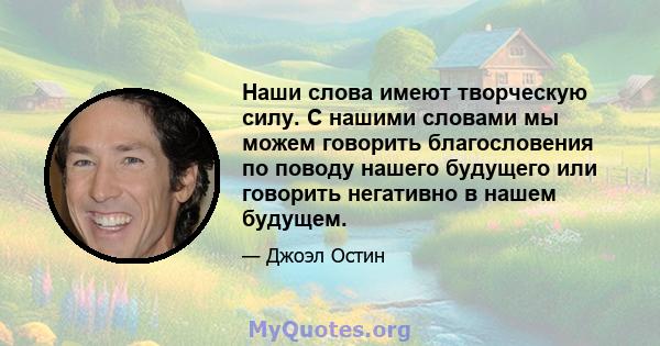 Наши слова имеют творческую силу. С нашими словами мы можем говорить благословения по поводу нашего будущего или говорить негативно в нашем будущем.