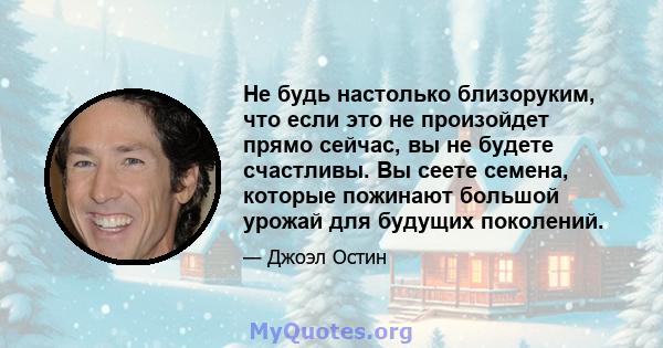 Не будь настолько близоруким, что если это не произойдет прямо сейчас, вы не будете счастливы. Вы сеете семена, которые пожинают большой урожай для будущих поколений.