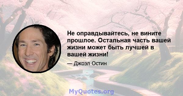 Не оправдывайтесь, не вините прошлое. Остальная часть вашей жизни может быть лучшей в вашей жизни!