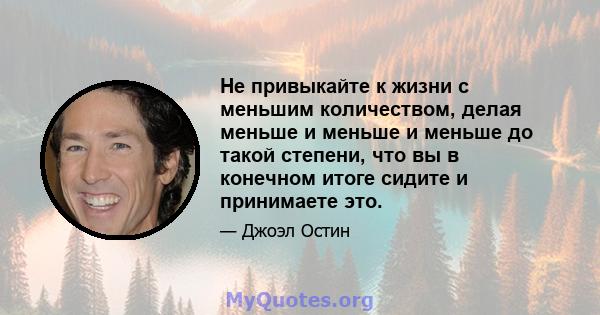 Не привыкайте к жизни с меньшим количеством, делая меньше и меньше и меньше до такой степени, что вы в конечном итоге сидите и принимаете это.