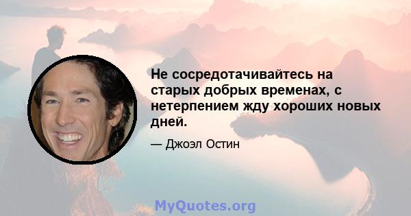 Не сосредотачивайтесь на старых добрых временах, с нетерпением жду хороших новых дней.