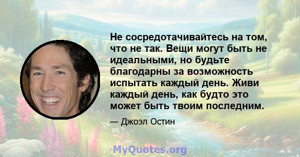 Не сосредотачивайтесь на том, что не так. Вещи могут быть не идеальными, но будьте благодарны за возможность испытать каждый день. Живи каждый день, как будто это может быть твоим последним.