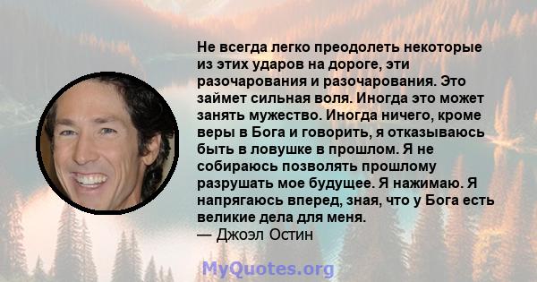 Не всегда легко преодолеть некоторые из этих ударов на дороге, эти разочарования и разочарования. Это займет сильная воля. Иногда это может занять мужество. Иногда ничего, кроме веры в Бога и говорить, я отказываюсь