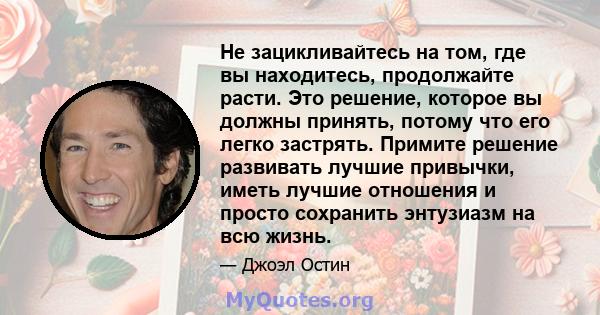 Не зацикливайтесь на том, где вы находитесь, продолжайте расти. Это решение, которое вы должны принять, потому что его легко застрять. Примите решение развивать лучшие привычки, иметь лучшие отношения и просто сохранить 