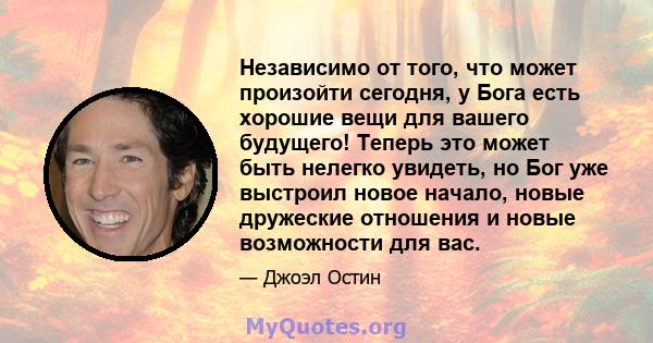 Независимо от того, что может произойти сегодня, у Бога есть хорошие вещи для вашего будущего! Теперь это может быть нелегко увидеть, но Бог уже выстроил новое начало, новые дружеские отношения и новые возможности для