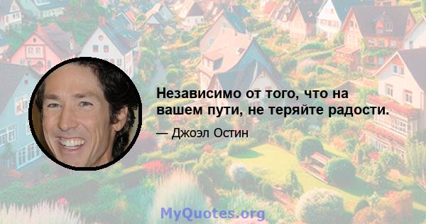 Независимо от того, что на вашем пути, не теряйте радости.