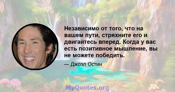 Независимо от того, что на вашем пути, стряхните его и двигайтесь вперед. Когда у вас есть позитивное мышление, вы не можете победить.