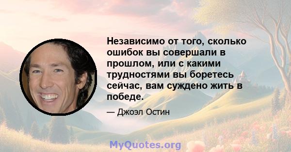 Независимо от того, сколько ошибок вы совершали в прошлом, или с какими трудностями вы боретесь сейчас, вам суждено жить в победе.