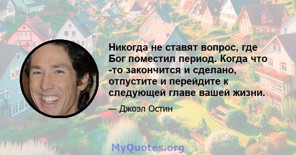 Никогда не ставят вопрос, где Бог поместил период. Когда что -то закончится и сделано, отпустите и перейдите к следующей главе вашей жизни.