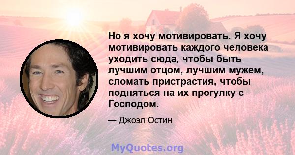 Но я хочу мотивировать. Я хочу мотивировать каждого человека уходить сюда, чтобы быть лучшим отцом, лучшим мужем, сломать пристрастия, чтобы подняться на их прогулку с Господом.