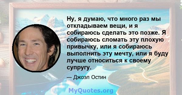 Ну, я думаю, что много раз мы откладываем вещи, и я собираюсь сделать это позже. Я собираюсь сломать эту плохую привычку, или я собираюсь выполнить эту мечту, или я буду лучше относиться к своему супругу.