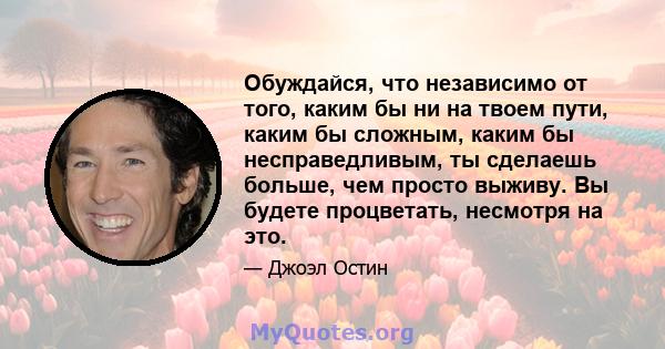 Обуждайся, что независимо от того, каким бы ни на твоем пути, каким бы сложным, каким бы несправедливым, ты сделаешь больше, чем просто выживу. Вы будете процветать, несмотря на это.