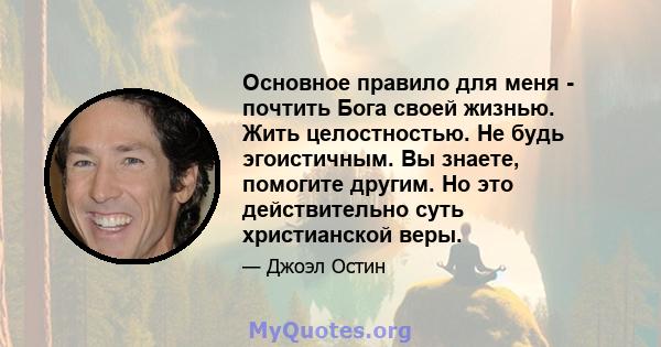 Основное правило для меня - почтить Бога своей жизнью. Жить целостностью. Не будь эгоистичным. Вы знаете, помогите другим. Но это действительно суть христианской веры.