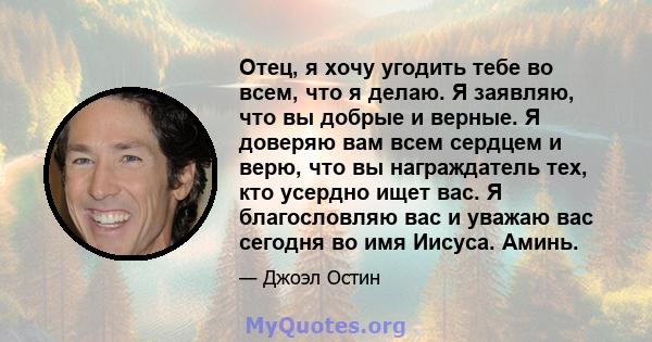 Отец, я хочу угодить тебе во всем, что я делаю. Я заявляю, что вы добрые и верные. Я доверяю вам всем сердцем и верю, что вы награждатель тех, кто усердно ищет вас. Я благословляю вас и уважаю вас сегодня во имя Иисуса. 